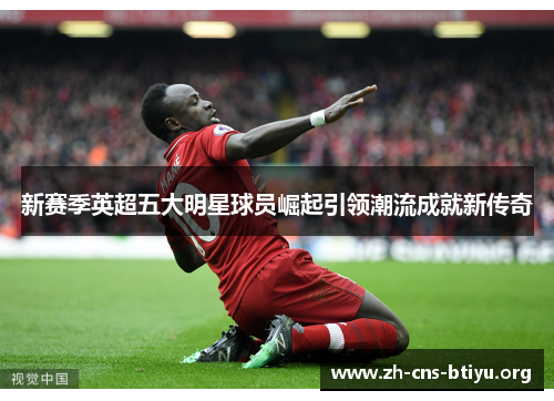 新赛季英超五大明星球员崛起引领潮流成就新传奇
