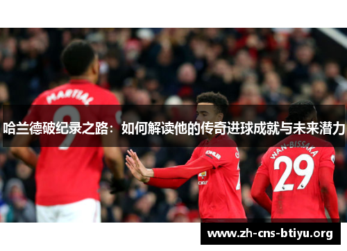 哈兰德破纪录之路：如何解读他的传奇进球成就与未来潜力