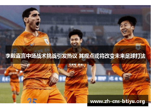 李毅直言中场战术挑战引发热议 其观点或将改变未来足球打法