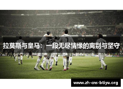拉莫斯与皇马：一段无尽情缘的离别与坚守