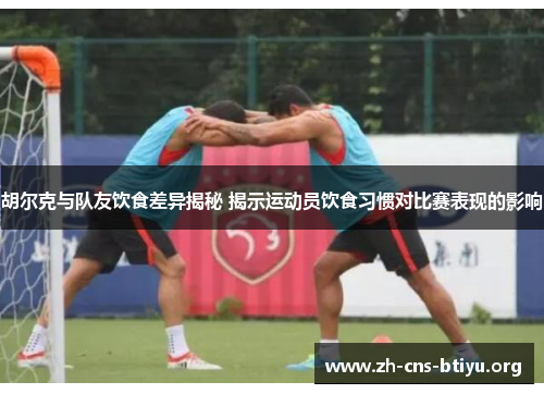 胡尔克与队友饮食差异揭秘 揭示运动员饮食习惯对比赛表现的影响