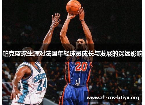 帕克篮球生涯对法国年轻球员成长与发展的深远影响