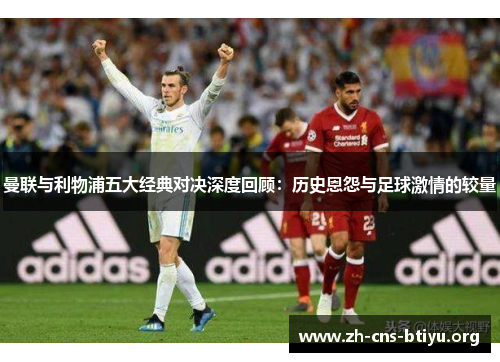 曼联与利物浦五大经典对决深度回顾：历史恩怨与足球激情的较量