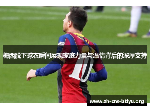 梅西脱下球衣瞬间展现家庭力量与温情背后的深厚支持